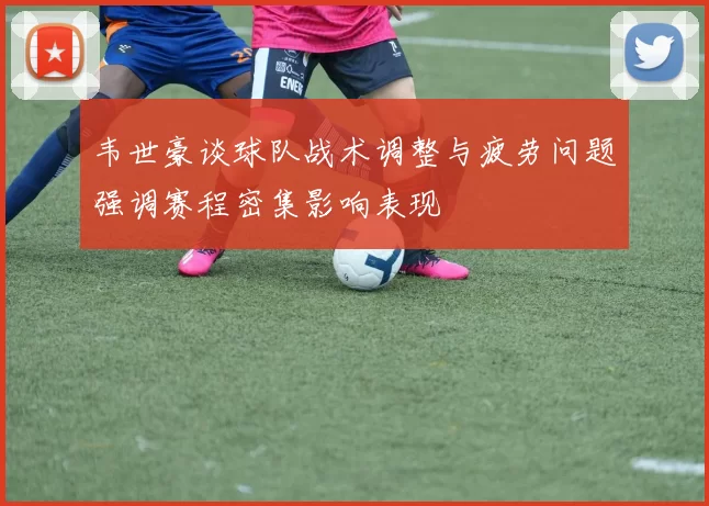 韦世豪谈球队战术调整与疲劳问题强调赛程密集影响表现
