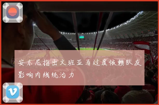 安东尼指出文班亚马过度依赖队友影响内线统治力