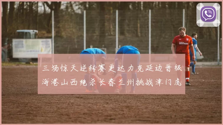 三场惊天逆转赛更达力克延边晋级海港山西绝杀长春兰州挑战津门虎