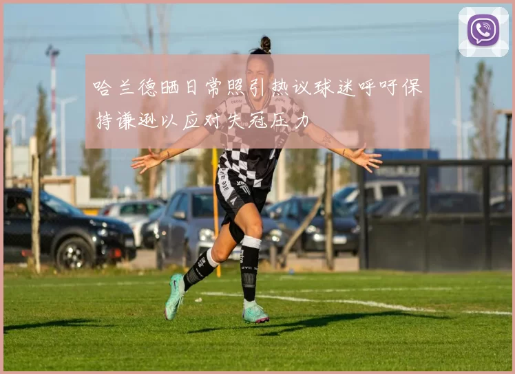 哈兰德晒日常照引热议球迷呼吁保持谦逊以应对失冠压力