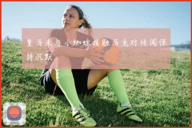 皇马未与小蜘蛛接触马竞对传闻保持沉默