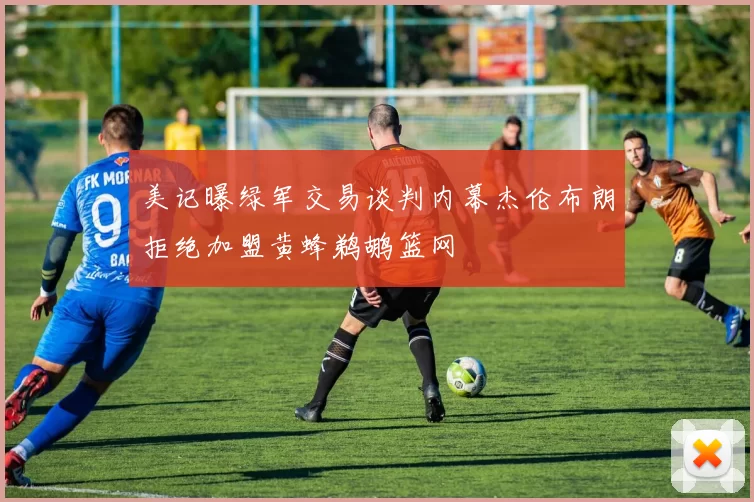 美记曝绿军交易谈判内幕杰伦布朗拒绝加盟黄蜂鹈鹕篮网