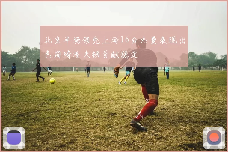 北京半场领先上海16分杰曼表现出色周琦洛夫顿贡献稳定
