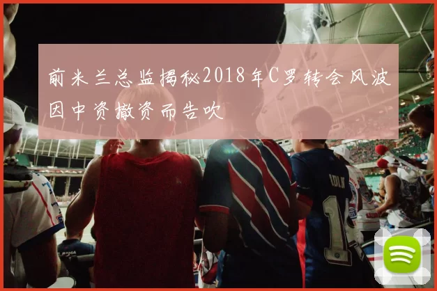前米兰总监揭秘2018年C罗转会风波因中资撤资而告吹