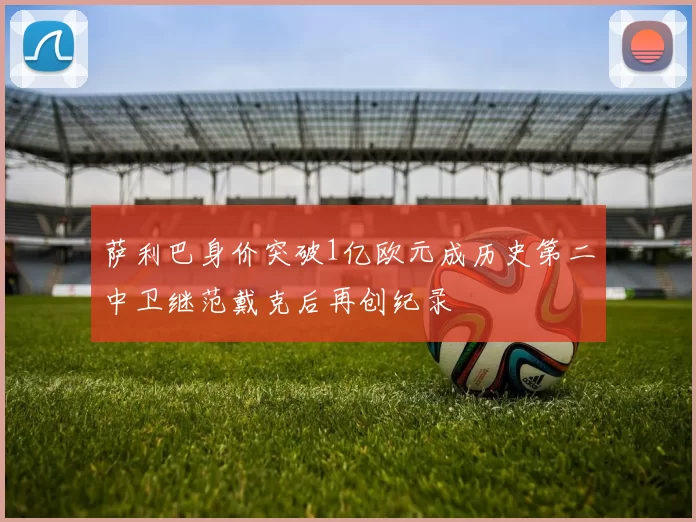 萨利巴身价突破1亿欧元成历史第二中卫继范戴克后再创纪录