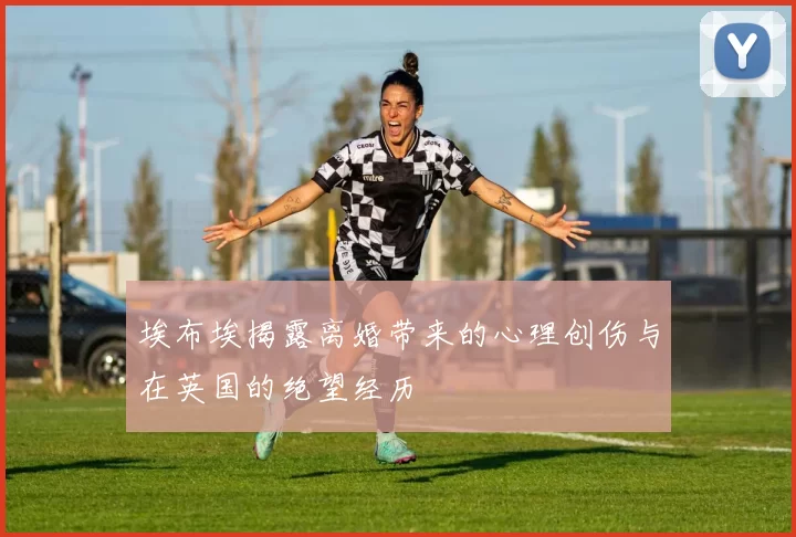 埃布埃揭露离婚带来的心理创伤与在英国的绝望经历