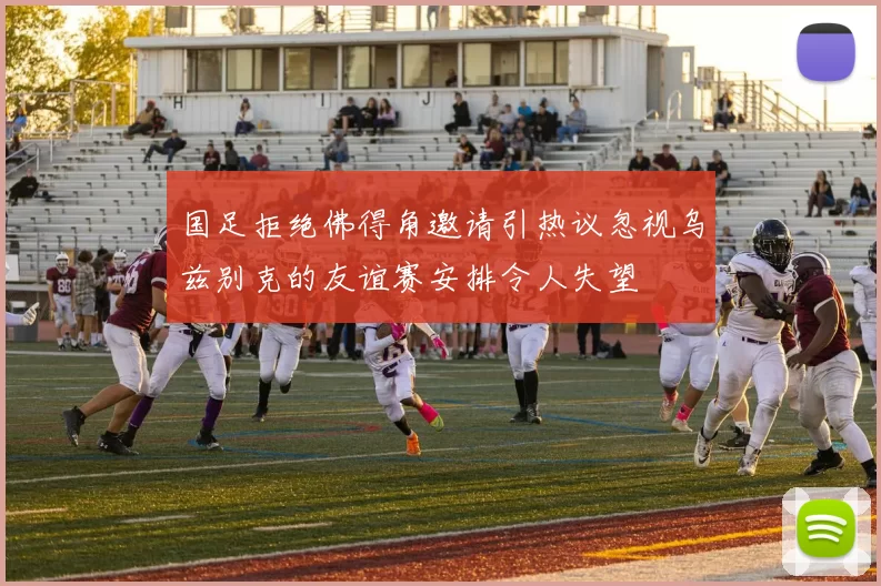 国足拒绝佛得角邀请引热议忽视乌兹别克的友谊赛安排令人失望