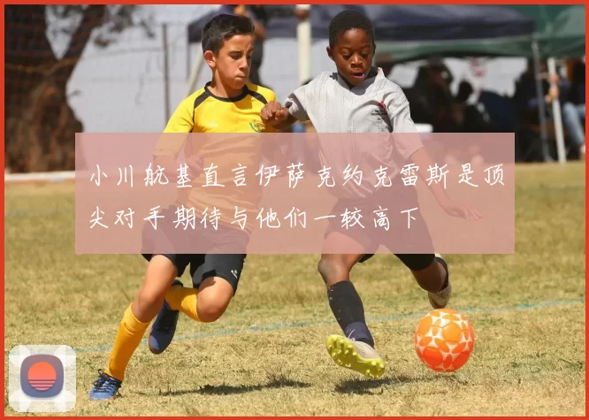 小川航基直言伊萨克约克雷斯是顶尖对手期待与他们一较高下