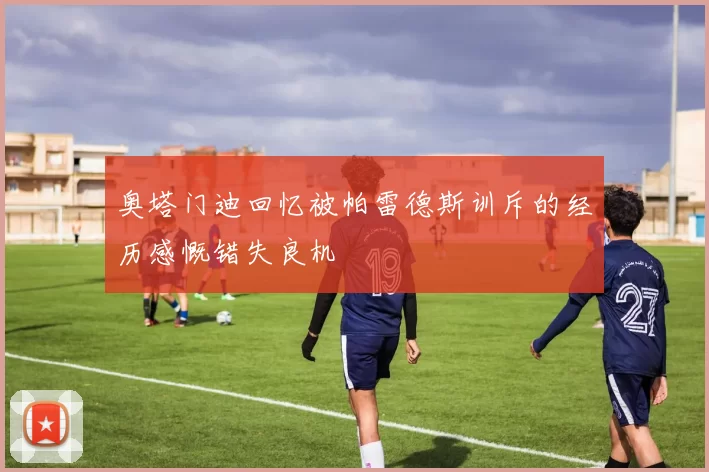 奥塔门迪回忆被帕雷德斯训斥的经历感慨错失良机