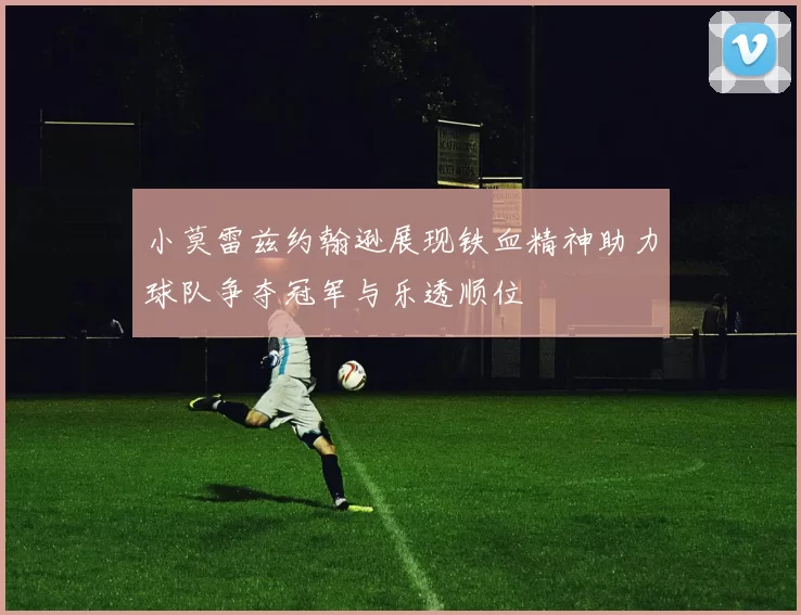 小莫雷兹约翰逊展现铁血精神助力球队争夺冠军与乐透顺位