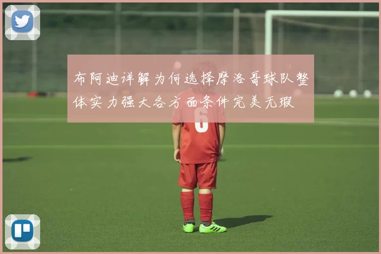 布阿迪详解为何选择摩洛哥球队整体实力强大各方面条件完美无瑕