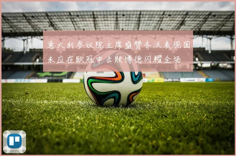 意大利参议院主席盛赞齐沃表现国米应在欧冠中击败博德闪耀全场
