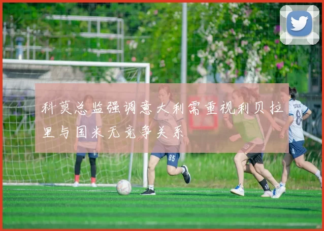 科莫总监强调意大利需重视利贝拉里与国米无竞争关系