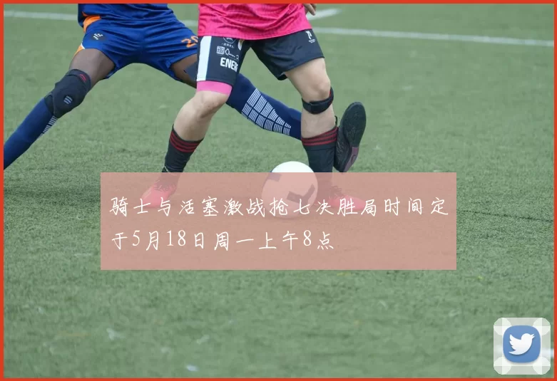 骑士与活塞激战抢七决胜局时间定于5月18日周一上午8点