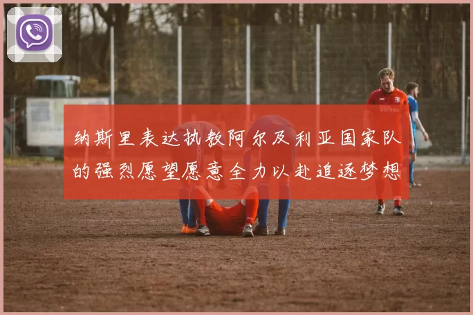 纳斯里表达执教阿尔及利亚国家队的强烈愿望愿意全力以赴追逐梦想