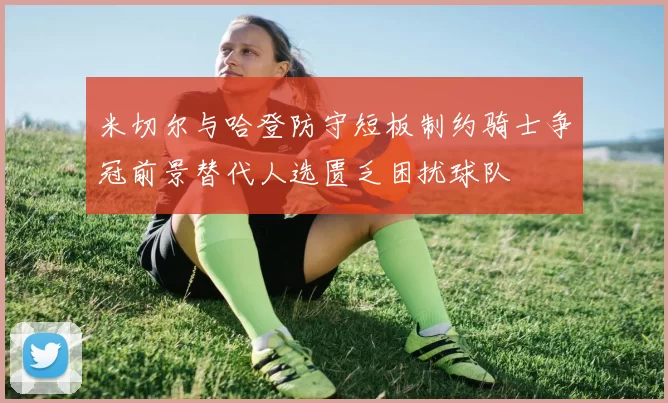米切尔与哈登防守短板制约骑士争冠前景替代人选匮乏困扰球队