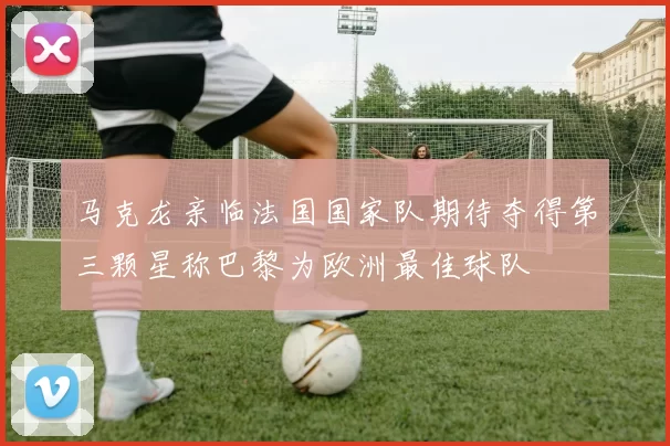 马克龙亲临法国国家队期待夺得第三颗星称巴黎为欧洲最佳球队